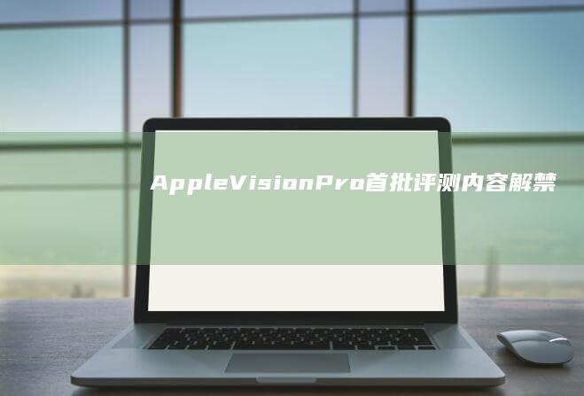 Apple Vision Pro 首批评测内容解禁，有哪些新的细节值得关注？